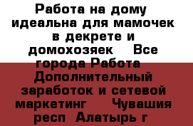  Работа на дому (идеальна для мамочек в декрете и домохозяек) - Все города Работа » Дополнительный заработок и сетевой маркетинг   . Чувашия респ.,Алатырь г.